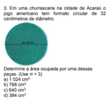 Em uma churrascaria na cidade de Acaraú o
jogo amerícano tem formato circular de 32
centímetros de diâmetro.
Determine a área ocupada por uma dessas
peças. (Use π =3)
a) 1024cm^2
b) 768cm^2
c) 640cm^2
d) 384cm^2