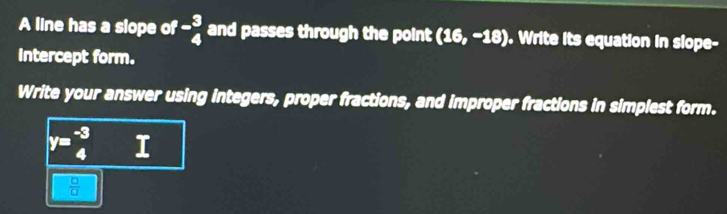 A line has a slope of beginarrayr _ 3 4endarray and passes through the point (16,-18). Write its equation in slope- 
intercept form. 
Write your answer using integers, proper fractions, and improper fractions in simplest form.
y= (-3)/4  I
 □ /□  