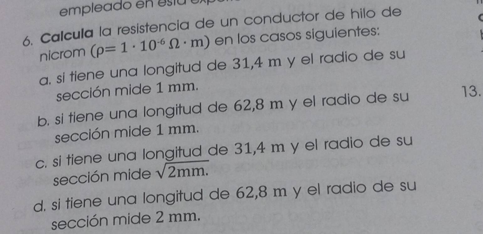 empleado en estae 
6. Calcula la resistencia de un conductor de hilo de
nicrom (rho =1· 10^(-6)Omega · m) en los casos siguientes:
a. si tiene una longitud de 31,4 m y el radio de su
sección mide 1 mm.
b. si tiene una longitud de 62,8 m y el radio de su
13.
sección mide 1 mm.
c. si tiene una longitud de 31,4 m y el radio de su
sección mide sqrt(2mm.)
d. si tiene una longitud de 62,8 m y el radio de su
sección mide 2 mm.