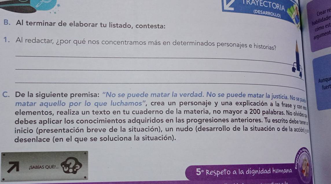 TRAYECTORIA 
(DESARROLLO) 
Crear re 
B. AI terminar de elaborar tu listado, contesta: 
habilidade 
cómo est 
argument 
1. Al redactar, ¿por qué nos concentramos más en determinados personajes e historias? 
_ 
_ 
_ 
Aunque 
fuert 
C. De la siguiente premisa: “No se puede matar la verdad. No se puede matar la justicia. No se pub 
matar aquello por lo que luchamos', crea un personaje y una explicación a la frase y com 
elementos, realiza un texto en tu cuaderno de la materia, no mayor a 200 palabras. No olvides o 
debes aplicar los conocimientos adquiridos en las progresiones anteriores. Tu escrito debe teneru 
inicio (presentación breve de la situación), un nudo (desarrollo de la situación o de la acción) y 
desenlace (en el que se soluciona la situación). 
7 ;SABÍAS QUÉ... 
Respeto a la dignidad humana