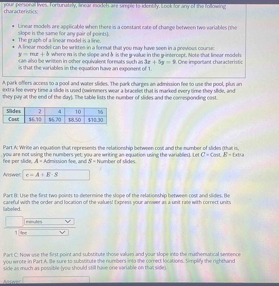 your personal lives. Fortunately, linear models are simple to identify. Look for any of the following 
characteristics: 
Linear models are applicable when there is a constant rate of change between two variables (the 
slope is the same for any pair of points). 
The graph of a linear model is a line. 
A linear model can be written in a format that you may have seen in a previous course:
y=mx+b where m is the slope and b is the y -value in the y-intercept. Note that linear models 
can also be written in other equivalent formats such as 3x+5y=9. One important characteristic 
is that the variables in the equation have an exponent of 1. 
A park offers access to a pool and water slides. The park charges an admission fee to use the pool, plus an 
extra fee every time a slide is used (swimmers wear a bracelet that is marked every time they slíde, and 
they pay at the end of the day). The table lists the number of slides and the corresponding cost. 
Part A: Write an equation that represents the relationship between cost and the number of slides (that is, 
you are not using the numbers yet; you are writing an equation using the variables). Let C=Cost, E=E Extra 
fee per slide, A= Admission fee, and S= Number of slides. 
Answer: c=A+E· S
Part B: Use the first two points to determine the slope of the relationship between cost and slides. Be 
careful with the order and location of the values! Express your answer as a unit rate with correct units 
labeled. 
minutes 
1 fee 
Part C: Now use the first point and substitute those values and your slope into the mathematical sentence 
you wrote in Part A. Be sure to substitute the numbers into the correct locations. Simplify the righthand 
side as much as possible (you should still have one variable on that side). 
Answer: 
□