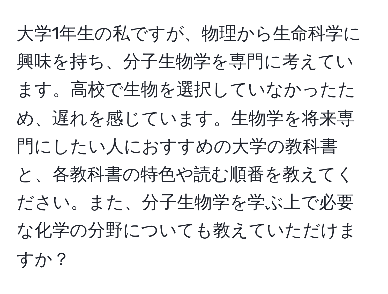 大学1年生の私ですが、物理から生命科学に興味を持ち、分子生物学を専門に考えています。高校で生物を選択していなかったため、遅れを感じています。生物学を将来専門にしたい人におすすめの大学の教科書と、各教科書の特色や読む順番を教えてください。また、分子生物学を学ぶ上で必要な化学の分野についても教えていただけますか？