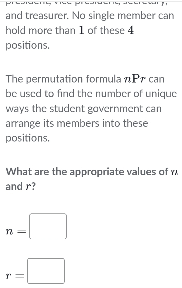 and treasurer. No single member can 
hold more than 1 of these 4
positions. 
The permutation formula nPr can 
be used to find the number of unique 
ways the student government can 
arrange its members into these 
positions. 
What are the appropriate values of n
and r?
n=□
r=□