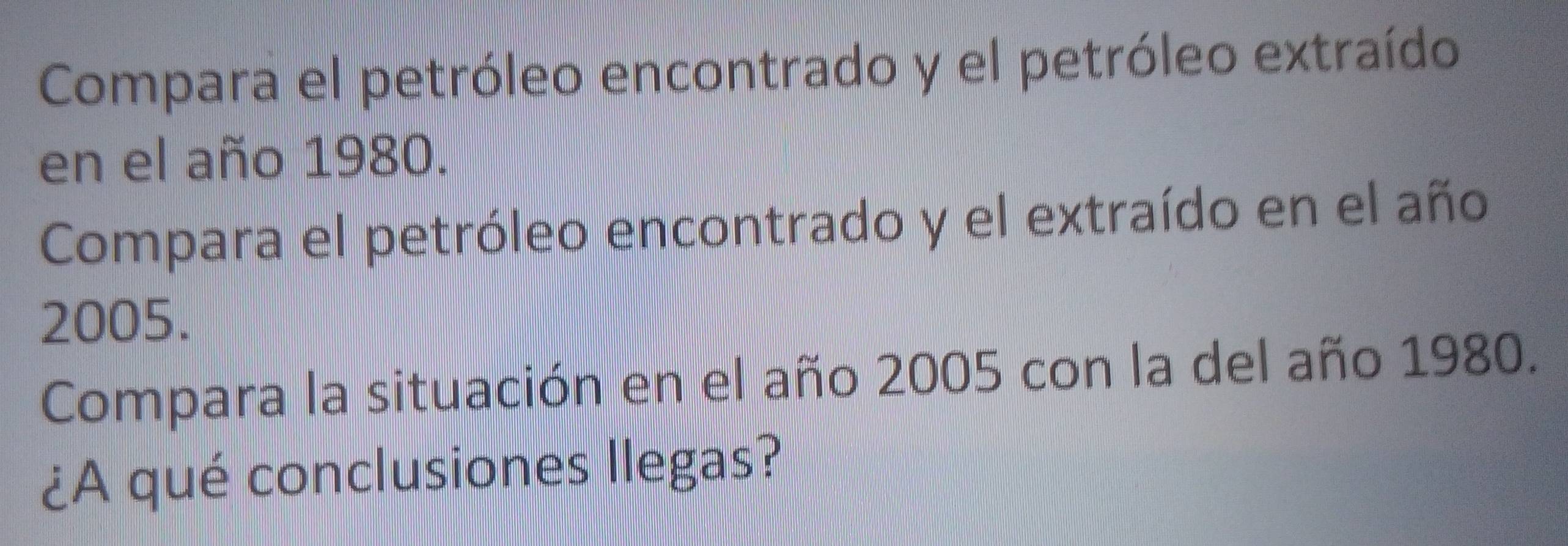 Compara el petróleo encontrado y el petróleo extraído 
en el año 1980. 
Compara el petróleo encontrado y el extraído en el año 
2005. 
Compara la situación en el año 2005 con la del año 1980. 
¿A qué conclusiones Ilegas?