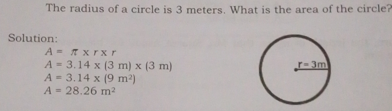 The radius of a circle is 3 meters. What is the area of the circle?
Solution:
A=π * r* r
A=3.14* (3m)* (3m)
A=3.14* (9m^2)
A=28.26m^2