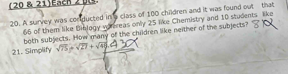 (20 & 21)Each 2 pls. 
20. A survey was conducted in a class of 100 children and it was found out that
66 of them like Biology whereas only 25 like Chemistry and 10 students like 
both subjects. How many of the children like neither of the subjects? 
21. Simplify sqrt(75)+sqrt(27)+sqrt(48).