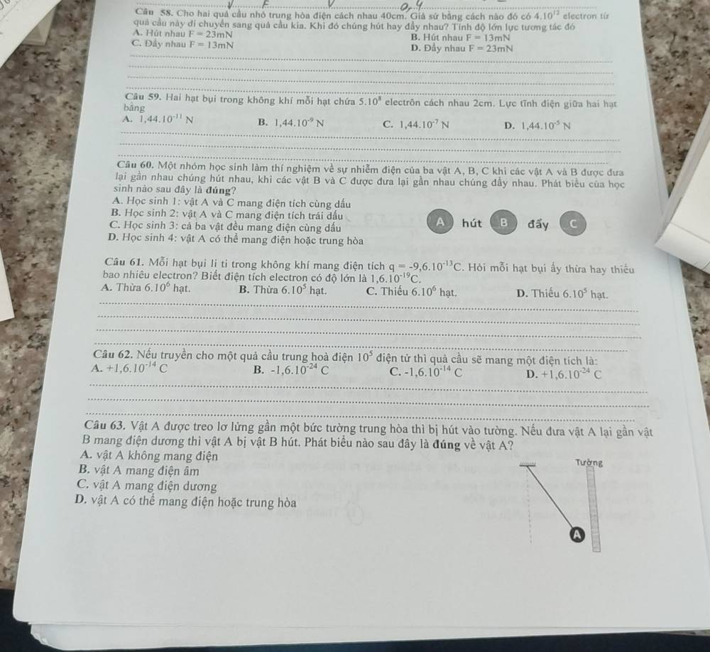 Cầu 58. Cho hai quả cầu nhỏ trung hòa điện cách nhau 40cm. Giả sứ bằng cách nào đó có 4.10^(12) electron từ
quả cầu này di chuyển sang quả cầu kia. Khi đó chúng hút hay đầy nhau? Tính độ lớn lực tương tác đó
A. Hút nhau F=23mN B. Hút nhau F=13mN
_
C. Đầy nhau F=13mN D. Đầy nhau F=23mN
_
_
_
Câu 59. Hai hạt bụi trong không khí mỗi hạt chứa 5.10^8 electrôn cách nhau 2cm. Lực tĩnh điện giữa hai hạt
bảng
_
A. 1,44.10^(-11)N B. 1,44.10^(-9)N C. 1,44.10^(-7)N D. 1,44.10^(-5)N
_
_
_
_
_
Cầu 60. Một nhóm học sinh làm thí nghiệm về sự nhiễm điện của ba vật A, B, C khi các vật A và B được đưa
lại gần nhau chúng hút nhau, khi các vật B và C được đưa lại gần nhau chúng đầy nhau. Phát biểu của học
sinh nào sau đây là đúng?
A. Học sinh 1: vật A và C mang điện tích cùng dấu
B. Học sinh 2: vật A và C mang điện tích trái dấu
C. Học sinh 3: cả ba vật đều mang điện cùng dấu A) hút B  đẩy C
D. Học sinh 4: vật A có thể mang điện hoặc trung hòa
Câu 61. Mỗi hạt bụi li ti trong không khí mang điện tích q=-9,6.10^(-13)C. Hỏi mỗi hạt bụi ấy thừa hay thiếu
bao nhiêu electron? Biết điện tích electron có độ lớn là 1,6.10^(-19)C.
_
A. Thừa 6.10^6 hạt. B. Thừa 6.10^5hat n C. Thiếu 6.10^6hat. D. Thiếu 6.10^5hat.
_
_
_
Cầu 62. Nếu truyền cho một quả cầu trung hoà điện 10^5 điện tử thì quả cầu sẽ mang một điện tích là:
_
A. +1,6.10^(-14)C B. -1,6.10^(-24)C C. -1,6.10^(-14)C D. +1,6.10^(-24)C
_
_
Câu 63. Vật A được treo lơ lừng gần một bức tường trung hòa thì bị hút vào tường. Nếu đưa vật A lại gần vật
B mang điện dương thì vật A bị vật B hút. Phát biểu nào sau đây là đúng về vật A?
A. vật A không mang điện Tường
B. vật A mang điện âm
C. vật A mang điện dương
D. vật A có thể mang điện hoặc trung hòa