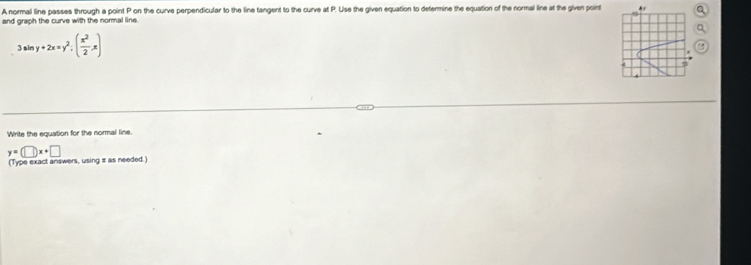 A normal line passes through a point P on the curve perpendicular to the line tangent to the curve at P. Use the given equation to determine the equation of the normal line at the given point
1
and graph the curve with the normal line.
3sin y+2x=y^2; ( π^2/2 ,π )
Write the equation for the normal line.
y=(□ )x+□
(Type exact answers, using π as needed.)