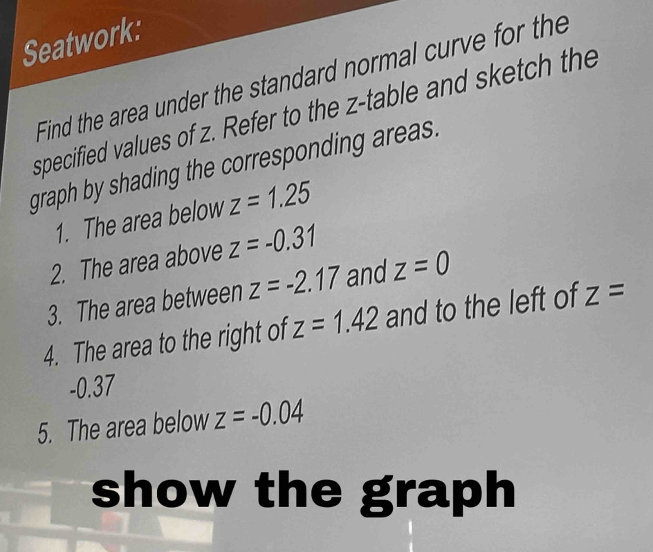 Seatwork: 
Find the area under the standard normal curve for the 
specified values of z. Refer to the z -table and sketch the 
graph by shading the corresponding areas. 
1. The area below z=1.25
2. The area above z=-0.31
3. The area between z=-2.17 and z=0
4. The area to the right of z=1.42 and to the left of z=
-0.37
5. The area below z=-0.04
show the graph