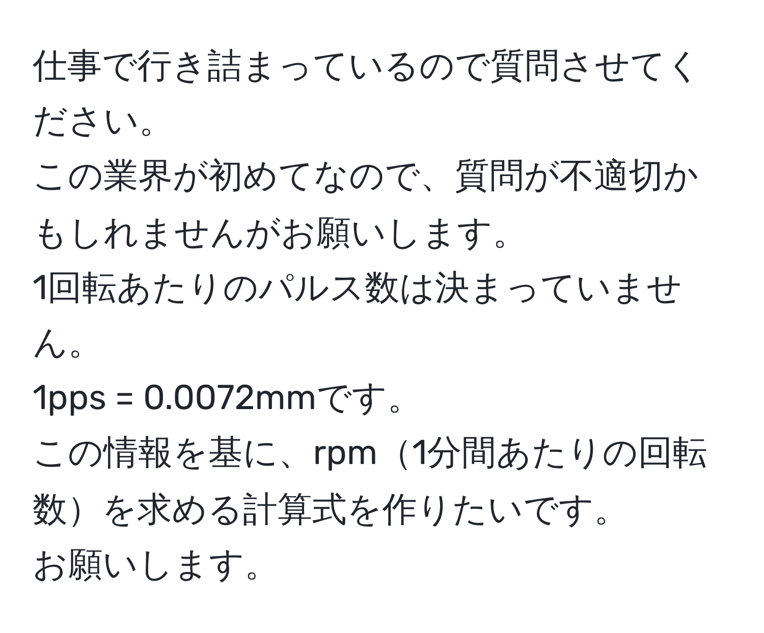 仕事で行き詰まっているので質問させてください。  
この業界が初めてなので、質問が不適切かもしれませんがお願いします。  
1回転あたりのパルス数は決まっていません。  
1pps = 0.0072mmです。  
この情報を基に、rpm1分間あたりの回転数を求める計算式を作りたいです。  
お願いします。