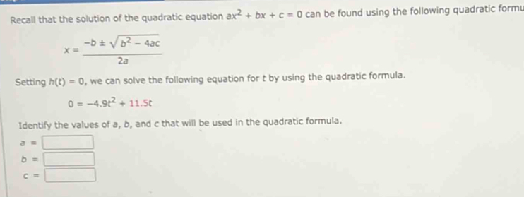 Recall that the solution of the quadratic equation ax^2+bx+c=0 can be found using the following quadratic formu
x= (-b± sqrt(b^2-4ac))/2a 
Setting h(t)=0 , we can solve the following equation for t by using the quadratic formula.
0=-4.9t^2+11.5t
Identify the values of a, b, and c that will be used in the quadratic formula.
a=□
b=□
c=□