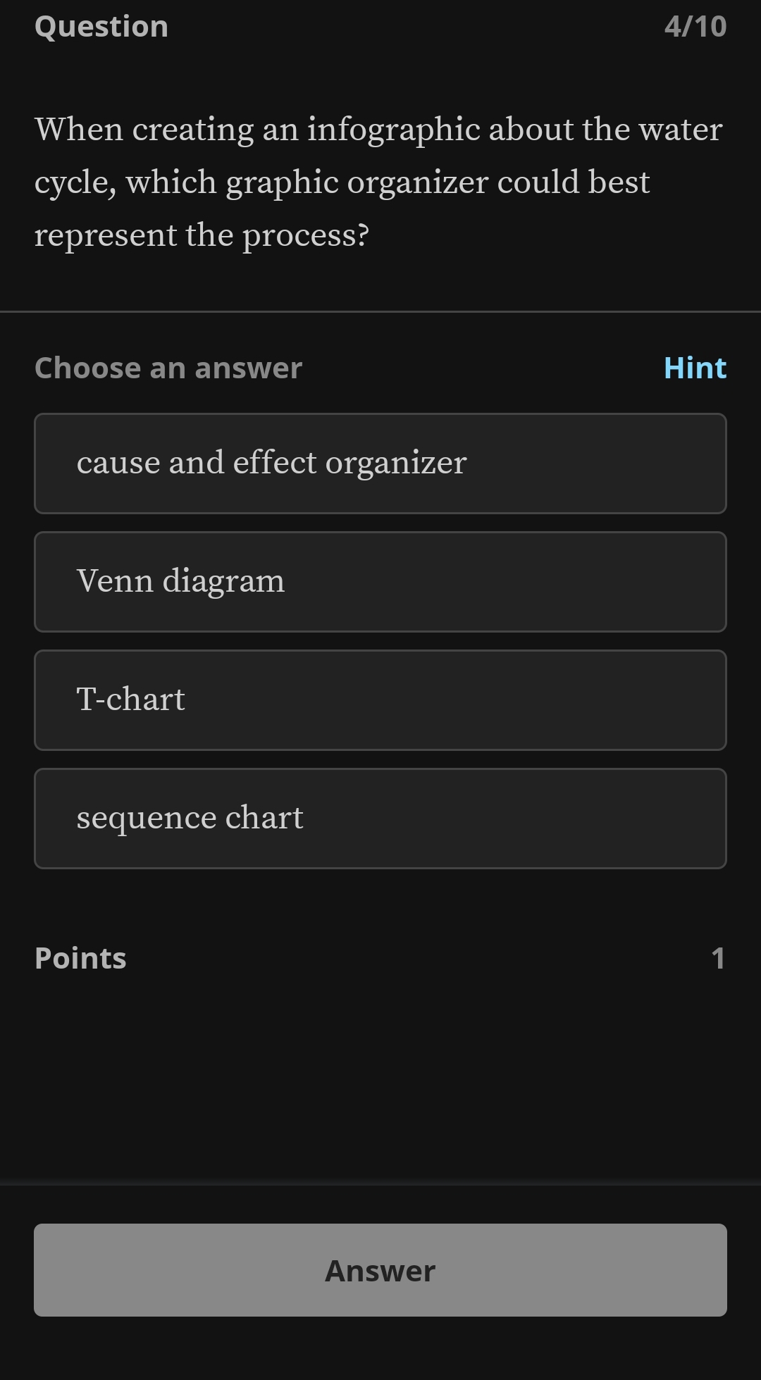 Question 4/10
When creating an infographic about the water
cycle, which graphic organizer could best
represent the process?
Choose an answer Hint
cause and effect organizer
Venn diagram
T-chart
sequence chart
Points 1
Answer
