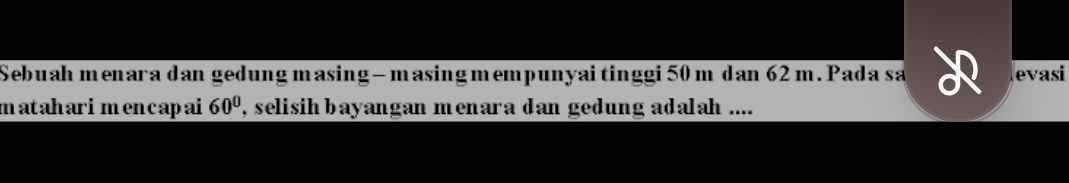 Sebuah menara dan gedung masing- masing mempunyai tinggi 50 m dan 62 m. Pada sa evasi 
mataharimencapai 60° , selisih bayangan menara dan gedung adalah ....