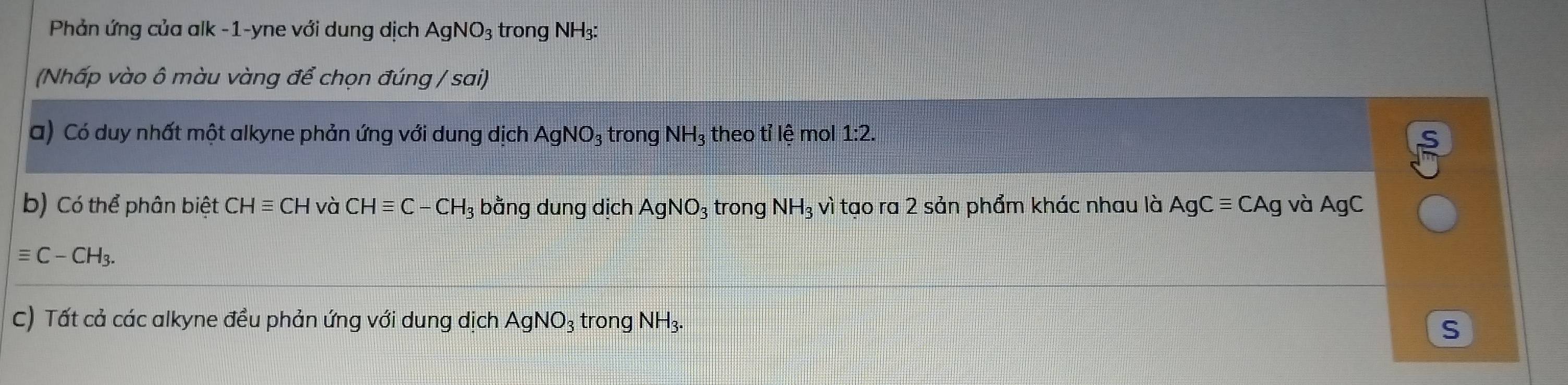 Phản ứng của alk -1-yne với dung dịch AgNO_3 trong NH3: 
(Nhấp vào ô màu vàng để chọn đúng / sai) 
a) Có duy nhất một alkyne phản ứng với dung dịch AgNO_3 trong NH 3 theo tỉ lệ mol 1:2. 
b) Có thể phân biệt CHequiv CH và CHequiv C-CH_3 bằng dung dịch AgNO_3 trong NH_3vi tạo ra 2 sản phẩm khác nhau là AgCequiv CAg và AgC
equiv C-CH_3. 
C) Tất cả các alkyne đều phản ứng với dung dịch AgNO_3 trong NH_3. 
S