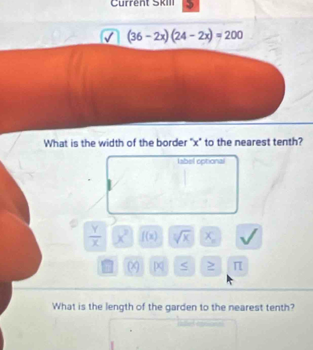 Current Skill
(36-2x)(24-2x)=200
What is the width of the border "x" to the nearest tenth? 
labal optional
 Y/X  x^2 f(x) sqrt[7](x) X_n
n [ ≥ π 
What is the length of the garden to the nearest tenth?