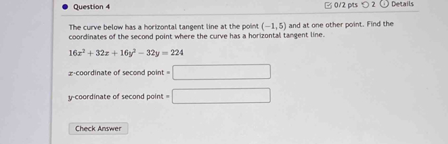 □ 0/2 pts つ 2 Details 
The curve below has a horizontal tangent line at the point (-1,5) and at one other point. Find the 
coordinates of the second point where the curve has a horizontal tangent line.
16x^2+32x+16y^2-32y=224
x-coordinate of second point =□
y-coordinate of second point =□
Check Answer