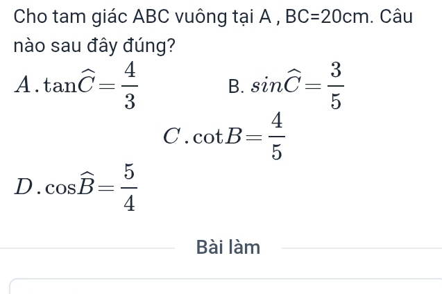 Cho tam giác ABC vuông tại A , BC=20cm. Câu
nào sau đây đúng?
A. tan widehat C= 4/3  sin widehat C= 3/5 
B.
C. cot B= 4/5 
D. cos widehat B= 5/4 
Bài làm