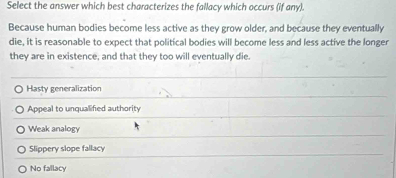 Select the answer which best characterizes the fallacy which occurs (if any).
Because human bodies become less active as they grow older, and because they eventually
die, it is reasonable to expect that political bodies will become less and less active the longer
they are in existence, and that they too will eventually die.
Hasty generalization
Appeal to unqualified authority
Weak analogy
Slippery slope fallacy
No fallacy