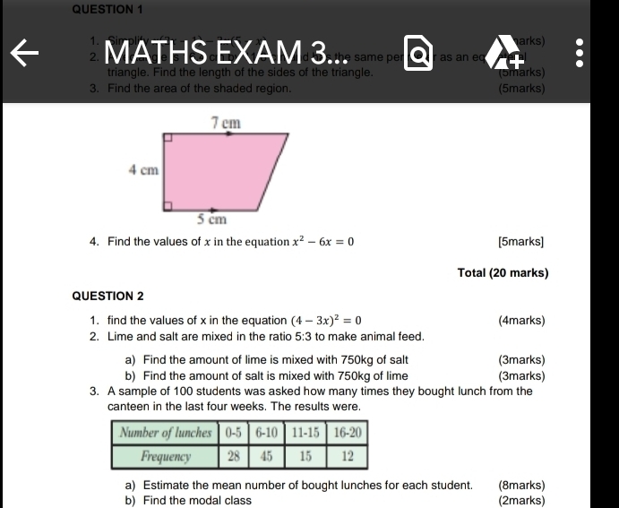 arks) 
MATHS EXAM:3... as an eq 
triangle. Find the length of the sides of the triangle. 
3. Find the area of the shaded region. (5marks) (5marks) 
4. Find the values of x in the equation x^2-6x=0 [5marks] 
Total (20 marks) 
QUESTION 2 
1. find the values of x in the equation (4-3x)^2=0 (4marks) 
2. Lime and salt are mixed in the ratio 5:3 to make animal feed. 
a) Find the amount of lime is mixed with 750kg of salt (3marks) 
b) Find the amount of salt is mixed with 750kg of lime (3marks) 
3. A sample of 100 students was asked how many times they bought lunch from the 
canteen in the last four weeks. The results were. 
a) Estimate the mean number of bought lunches for each student. (8marks) 
b) Find the modal class (2marks)