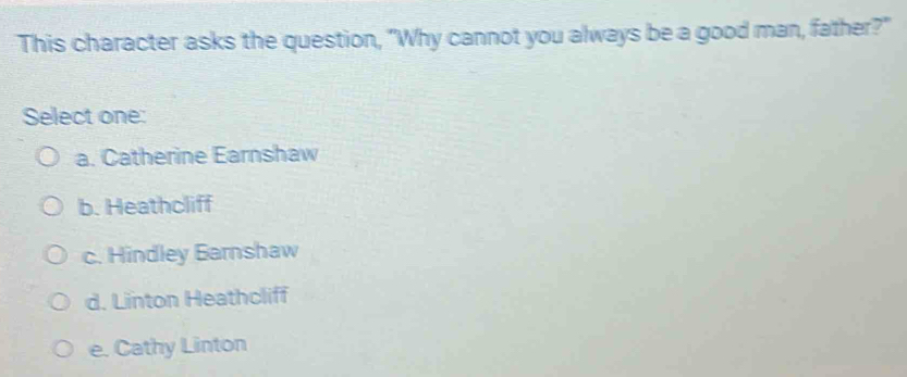This character asks the question, "Why cannot you always be a good man, father?"
Select one:
a. Catherine Earnshaw
b. Heathcliff
c. Hindley Barnshaw
d. Linton Heathcliff
e. Cathy Linton