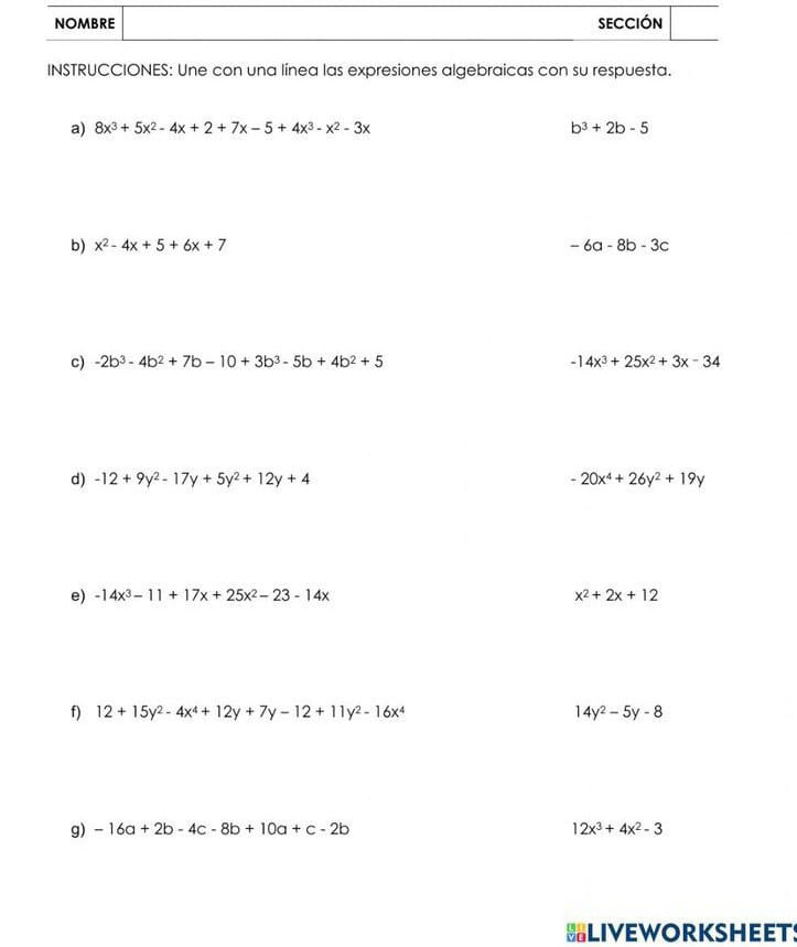 INSTRUCCIONES: Une con una línea las expresiones algebraicas con su respuesta. 
a) 8x^3+5x^2-4x+2+7x-5+4x^3-x^2-3x b^3+2b-5
b) x^2-4x+5+6x+7 -6a-8b-3c
c) -2b^3-4b^2+7b-10+3b^3-5b+4b^2+5 -14x^3+25x^2+3x-34
d) -12+9y^2-17y+5y^2+12y+4 -20x^4+26y^2+19y
e) -14x^3-11+17x+25x^2-23-14x x^2+2x+12
f) 12+15y^2-4x^4+12y+7y-12+11y^2-16x^4 14y^2-5y-8
g) -16a+2b-4c-8b+10a+c-2b 12x^3+4x^2-3
BLIVEWORKSHEETS