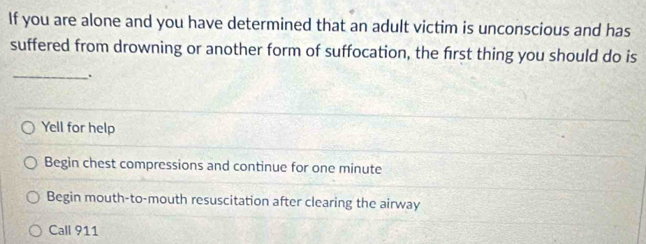 If you are alone and you have determined that an adult victim is unconscious and has
suffered from drowning or another form of suffocation, the first thing you should do is
_.
Yell for help
Begin chest compressions and continue for one minute
Begin mouth-to-mouth resuscitation after clearing the airway
Call 911