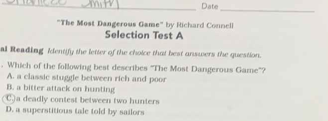 Date_
“The Most Dangerous Game” by Richard Connell
Selection Test A
al Reading Identify the letter of the choice that best answers the question.
. Which of the following best describes “The Most Dangerous Game”?
A. a classic stuggle between rich and poor
B. a bitter attack on hunting
C.)a deadly contest between two hunters
D. a superstitious tale told by sailors