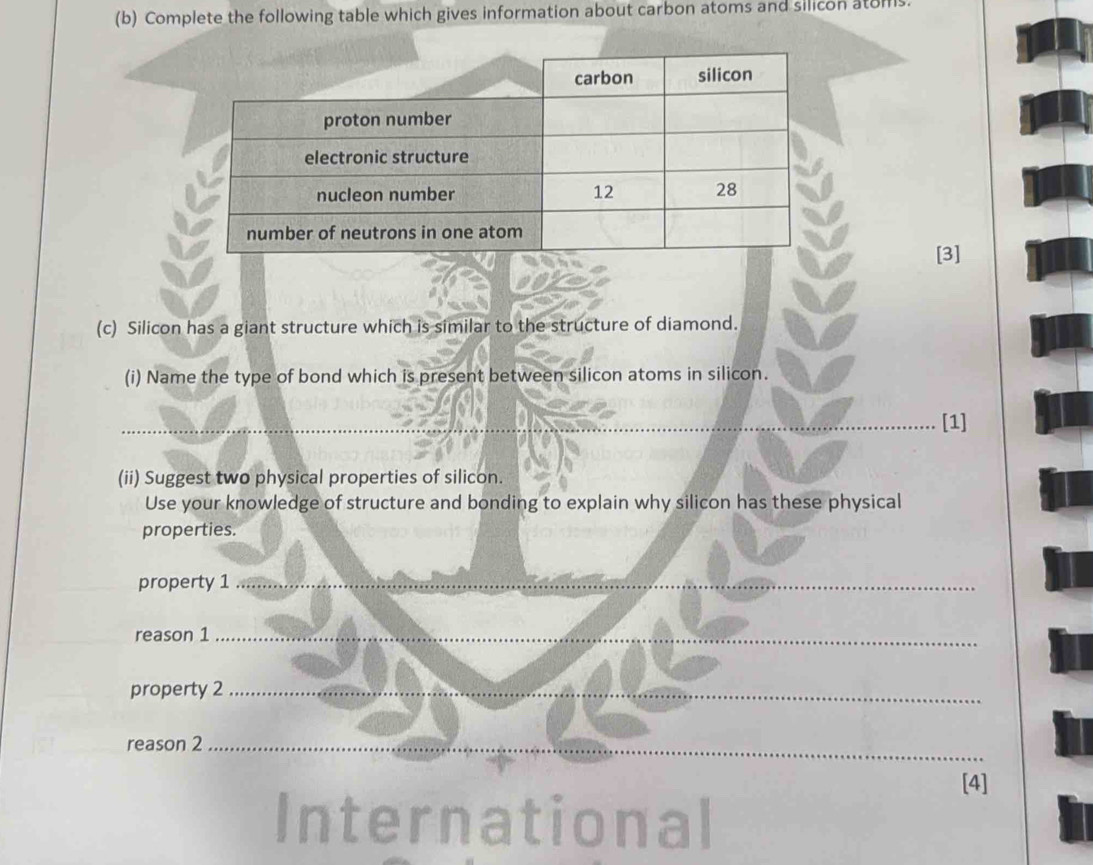 Complete the following table which gives information about carbon atoms and silicon atoms. 
[3] 
(c) Silicon has a giant structure which is similar to the structure of diamond. 
(i) Name the type of bond which is present between silicon atoms in silicon. 
__ 
[1] 
(ii) Suggest two physical properties of silicon. 
Use your knowledge of structure and bonding to explain why silicon has these physical 
properties. 
property 1_ 
reason 1_ 
property 2_ 
reason 2_ 
[4] 
I ernational