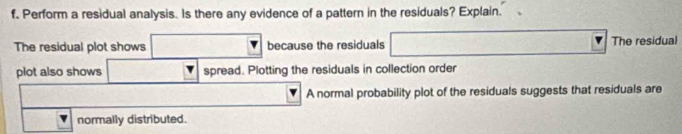 Perform a residual analysis. Is there any evidence of a pattern in the residuals? Explain. 
The residual plot shows because the residuals The residual 
plot also shows spread. Plotting the residuals in collection order 
A normal probability plot of the residuals suggests that residuals are 
normally distributed.