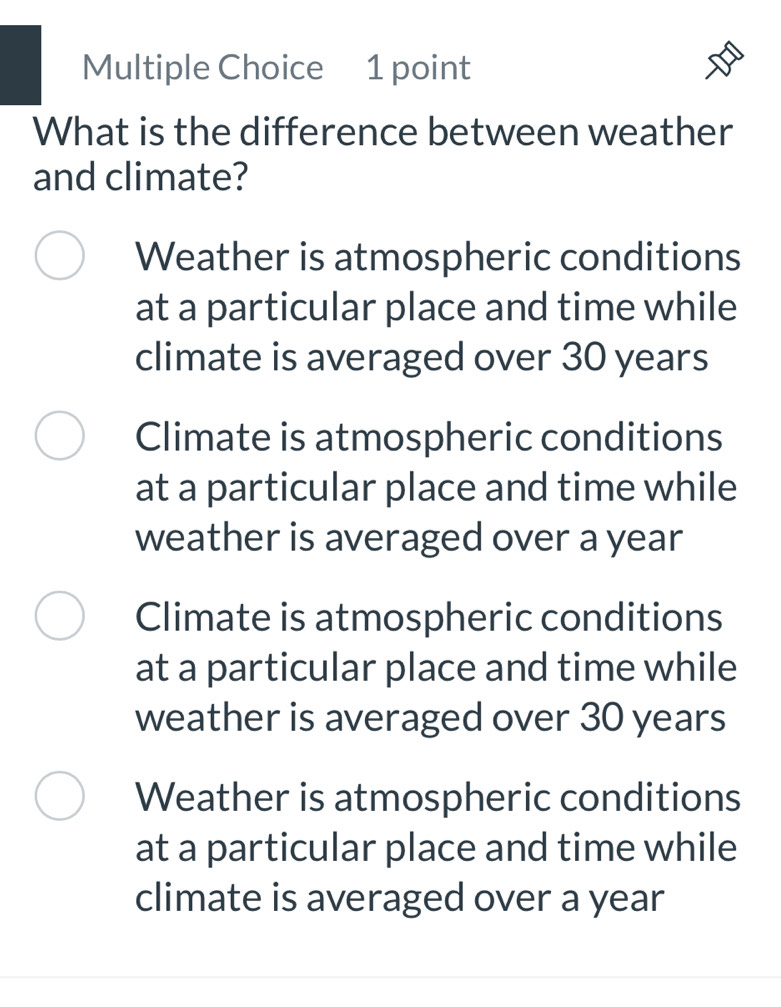 What is the difference between weather
and climate?
Weather is atmospheric conditions
at a particular place and time while
climate is averaged over 30 years
Climate is atmospheric conditions
at a particular place and time while
weather is averaged over a year
Climate is atmospheric conditions
at a particular place and time while
weather is averaged over 30 years
Weather is atmospheric conditions
at a particular place and time while
climate is averaged over a year