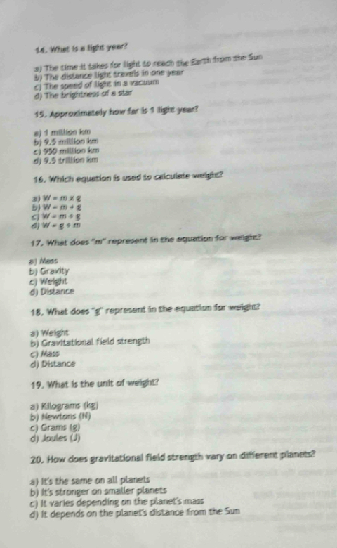 What is a light year?
a) The time it takes for light to reach the Earth from the Sun
b) The distance light travels in one year
c) The speed of light in a vacuum
d) The brightness of a star
15. Approximately how far is 1 light year?
s) 1 million km
b) 9.5 millian km
c) 950 million km
d) 9.5 trillion km
16. Which equation is used to calculate weight?
s) W=m* g
b) W=m+g
C W=m+g
d) W=g+m
17. What does "m" represent in the equation for waight?
a) Mass
b) Gravity
c) Weight
d) Distance
18. What does 'q' represent in the equation for weight?
a) Weight
b) Gravitational field strength
c) Mass
d) Distance
19. What is the unit of weight?
a) Kilograms (kg)
b) Newtans (N)
c) Grams (g)
d) Joules (J)
20. How does gravitational field strength vary on different planets?
a) It's the same on all planets
b) It's stronger on smaller planets
c) It varies depending on the planet's mass
d) It depends on the planet's distance from the Sun