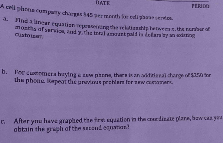 DATE PERIOD 
A cell phone company charges $45 per month for cell phone service. 
a. Find a linear equation representing the relationship between x, the number of 
months of service, and y, the total amount paid in dollars by an existing 
customer. 
b. For customers buying a new phone, there is an additional charge of $250 for 
the phone. Repeat the previous problem for new customers. 
c. After you have graphed the first equation in the coordinate plane, how can you 
obtain the graph of the second equation?