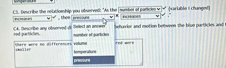 temperature
C3. Describe the relationship you observed: "As the number of particles (variable I changed)
increases , then pressure × increases
C4. Describe any observed di Select an answer behavior and motion between the blue particles and
red particles. number of particles
there were no differences volume red were
smaller
temperature
pressure