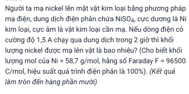 Người ta mạ nickel lên mặt vật kim loại bằng phương pháp 
mạ điện, dung dịch điện phân chứa NiSO₄, cực dương là Ni 
kim loại, cực âm là vật kim loại cần mạ. Nếu dòng điện có 
cường độ 1,5 A chạy qua dung dịch trong 2 giờ thì khối 
lượng nickel được mạ lên vật là bao nhiêu? (Cho biết khối 
lượng mol của Ni=58, 7g/ nol I, hằng số Faraday F=96500
C/mol, hiệu suất quá trình điện phân là 100%). (Kết quả 
làm tròn đến hàng phần mười)