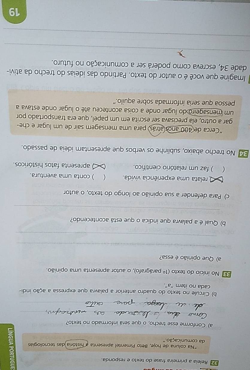 Releia a primeira frase do texto e responda. 
“Na coluna de hoje, Beto Pimentel apresenta a história das tecnologias 2 
da comunicação.' 
a) Conforme esse trecho, o que será informado no texto? 
_ 
_ 
b) Circule no texto do quadro anterior a palavra que expressa a ação indi- 
cada no item “a". 
33 No início do texto (1^(_ circ) parágrafo), o autor apresenta uma opinião. 
a) Que opinião é essa? 
_ 
_ 
b) Qual é a palavra que indica o que está acontecendo? 
_ 
c) Para defender a sua opinião ao longo do texto, o autor 
O relata uma experiência vivida.  ) conta uma aventura. 
 . ) faz um relatório científico. apresenta fatos históricos. 
34. No trecho abaixo, sublinhe os verbos que apresentam ideia de passado. 
“Cerca de 400 anos atrás para uma mensagem sair de um lugar e che- 
gar a outro, ela precisava ser escrita em um papel, que era transportado por 
um mensageiro do lugar onde a coisa aconteceu até o lugar onde estava a 
pessoa que seria informada sobre aquilo.” 
Imagine que você é o autor do texto. Partindo das ideias do trecho da ativi- 
dade 34, escreva como poderá ser a comunicação no futuro. 
_ 
_ 
19