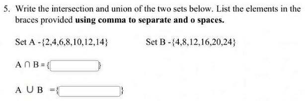 Write the intersection and union of the two sets below. List the elements in the 
braces provided using comma to separate and o spaces. 
Set A- 2,4,6,8,10,12,14 Set B- 4,8,12,16,20,24
A∩ B= □ 
A∪ B= □ 