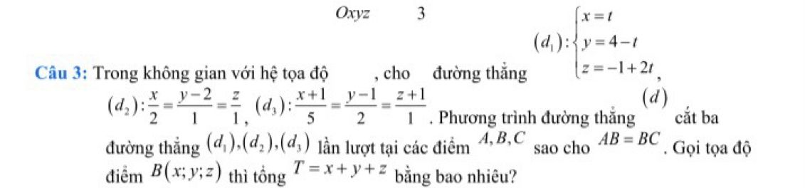 Oxyz 3 
Câu 3: Trong không gian với hệ tọa độ , cho đường thắng
(d_1):beginarrayl x=t y=4-t z=-1+2tendarray.
(d)
(d_2): x/2 = (y-2)/1 = z/1 ,(d_3): (x+1)/5 = (y-1)/2 = (z+1)/1 . Phương trình đường thắng cắt ba 
đường thẳng (d_1),(d_2), (d_3) lần lượt tại các điểm A, B, C sao cho AB=BC. Gọi tọa độ 
điểm B(x;y;z) thì tổng T=x+y+z bằng bao nhiêu?