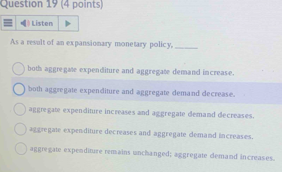 Listen
As a result of an expansionary monetary policy,_
both aggregate expenditure and aggregate demand increase.
both aggregate expenditure and aggregate demand decrease.
aggregate expenditure increases and aggregate demand decreases.
aggregate expenditure decreases and aggregate demand increases.
aggregate expenditure remains unchanged; aggregate demand increases.