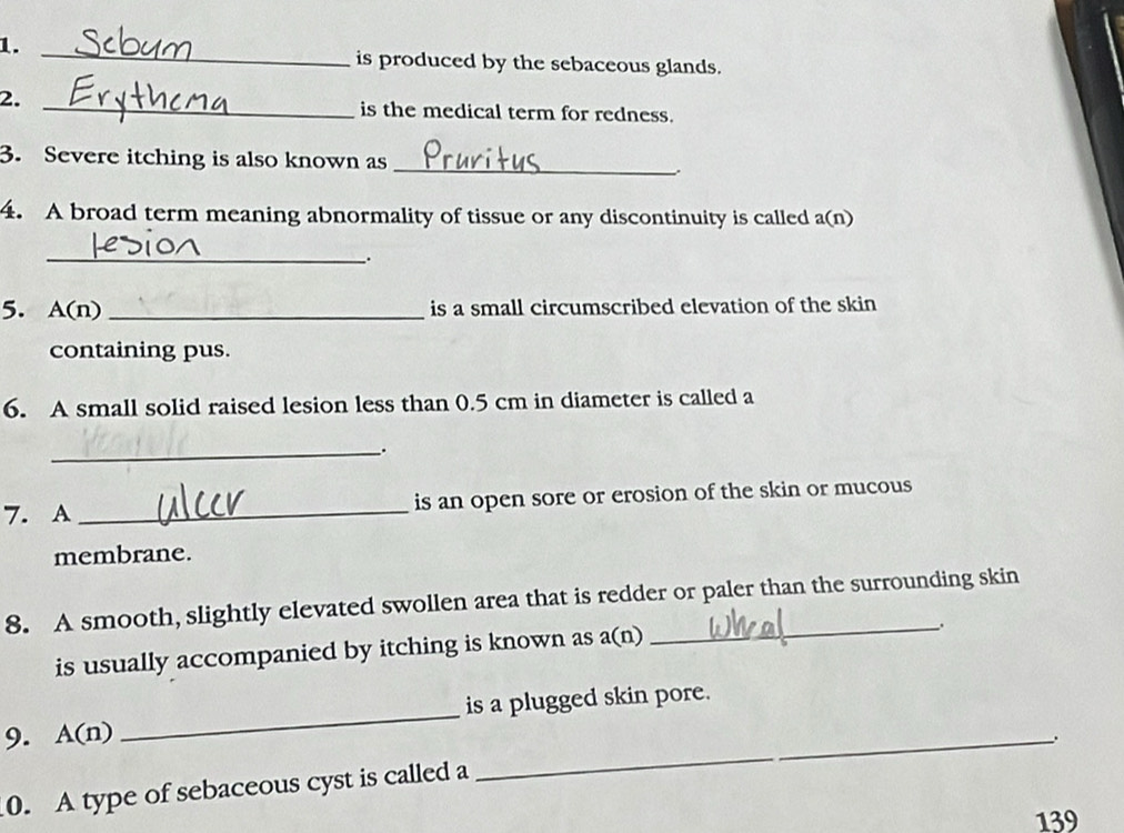 1._ 
is produced by the sebaceous glands. 
2._ 
is the medical term for redness. 
3. Severe itching is also known as _. 
4. A broad term meaning abnormality of tissue or any discontinuity is called a(n) 
_ 
; 
5. A(n) _is a small circumscribed elevation of the skin 
containing pus. 
6. A small solid raised lesion less than 0.5 cm in diameter is called a 
_ 
7. A _is an open sore or erosion of the skin or mucous 
membrane. 
8. A smooth, slightly elevated swollen area that is redder or paler than the surrounding skin 
is usually accompanied by itching is known as a(n) 
_. 
9. A(n) _is a plugged skin pore. 
_. 
0. A type of sebaceous cyst is called a 
139
