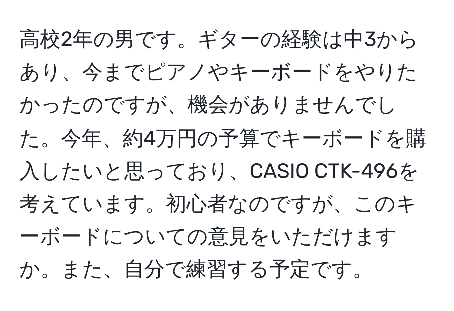 高校2年の男です。ギターの経験は中3からあり、今までピアノやキーボードをやりたかったのですが、機会がありませんでした。今年、約4万円の予算でキーボードを購入したいと思っており、CASIO CTK-496を考えています。初心者なのですが、このキーボードについての意見をいただけますか。また、自分で練習する予定です。