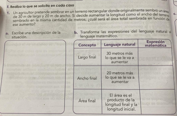 Realiza lo que se solicita en cada caso 
1. Un agricultor pretende sembrar en un terreno rectangular donde originalmente sembró un área 
de 30 m de largo y 20 m de ancho. Si decide aumentar la longitud como el ancho del terren C. 
sembrado en la misma cantidad de metros, ¿cuál será el área total sembrada en función de 
ese aumento? 
a. Escribe una descripción de la b. Transforma las expresiones del lenguaje natural a 
situación.