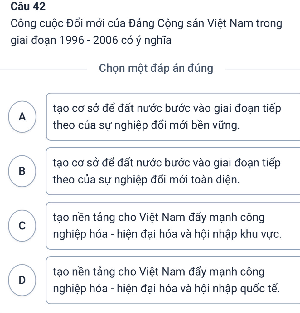 Công cuộc Đổi mới của Đảng Cộng sản Việt Nam trong
giai đoạn 1996 - 2006 có ý nghĩa
Chọn một đáp án đúng
tạo cơ sở để đất nước bước vào giai đoạn tiếp
A
theo của sự nghiệp đổi mới bền vững.
tạo cơ sở để đất nước bước vào giai đoạn tiếp
B
theo của sự nghiệp đổi mới toàn diện.
tạo nền tảng cho Việt Nam đẩy mạnh công
C
nghiệp hóa - hiện đại hóa và hội nhập khu vực.
tạo nền tảng cho Việt Nam đẩy mạnh công
D
nghiệp hóa - hiện đại hóa và hội nhập quốc tế.