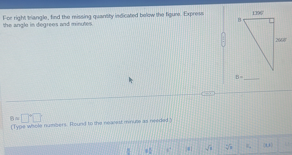 For right triangle, find the missing quantity indicated below the figure. Express 
the angle in degrees and minutes.
B= _
Bapprox □°□ '
(Type whole numbers. Round to the nearest minute as needed.)
 □ /□   8 n/m  81° |equiv | sqrt(□ ) sqrt[□](□ ) □ _a (1,8)