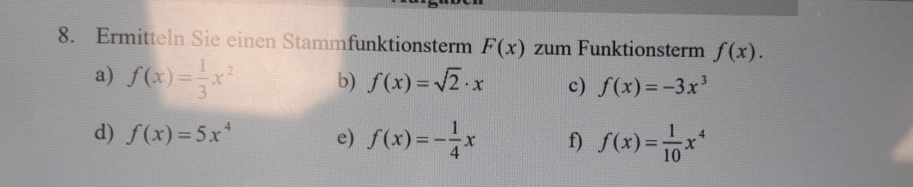 Ermitteln Sie einen Stammfunktionsterm F(x) zum Funktionsterm f(x). 
a) f(x)= 1/3 x^2
b) f(x)=sqrt(2)· x c) f(x)=-3x^3
d) f(x)=5x^4 e) f(x)=- 1/4 x
f) f(x)= 1/10 x^4