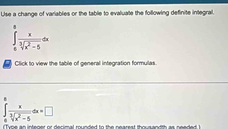 Use a change of variables or the table to evaluate the following definite integral.
∈tlimits _6^(8frac x)sqrt[3](x^2-5)dx
Click to view the table of general integration formulas.
∈tlimits _6^(8frac x)sqrt[3](x^2-5)dx=□
(Type an integer or decimal rounded to the nearest thousandth as needed.)