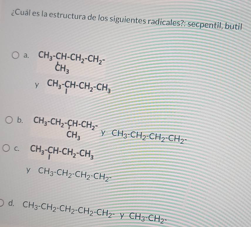 ¿Cuál es la estructura de los siguientes radicales?: secpentil, butil
a. beginarrayr CH_3-CH-CH_2-CH_2- CH_3endarray
y CH_3-CH-CH_2-CH_3
b. beginarrayr CH_3-CH_2-CH-CH_2- CH_3endarray y CH_3-CH_2-CH_2-CH_2-
C. CH_3-C_1H-CH_2-CH_3
y CH_3-CH_2-CH_2-CH_2-
d. CH_3-CH_2-CH_2-CH_2-CH_2-yCH_3-CH_2-