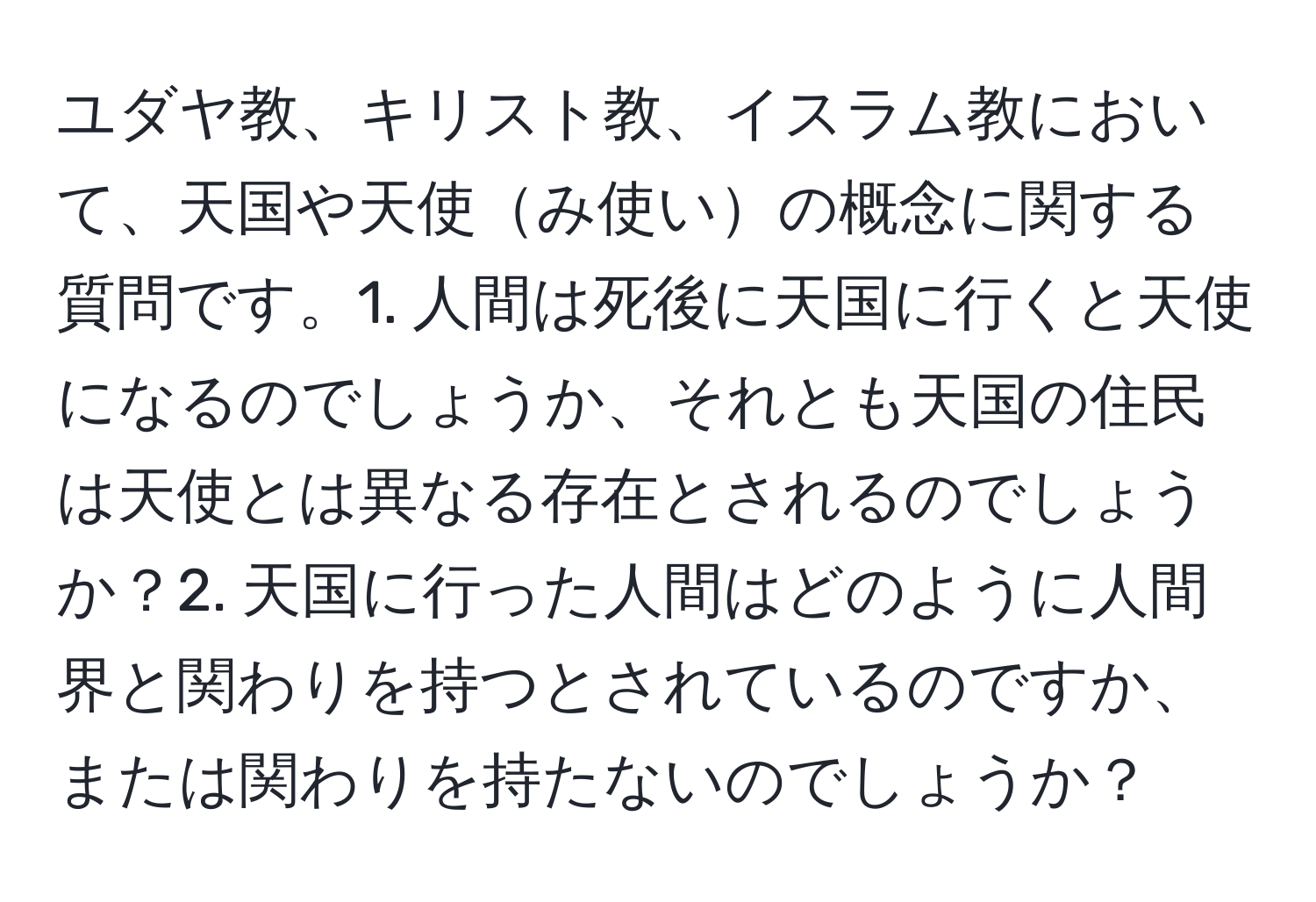 ユダヤ教、キリスト教、イスラム教において、天国や天使み使いの概念に関する質問です。1. 人間は死後に天国に行くと天使になるのでしょうか、それとも天国の住民は天使とは異なる存在とされるのでしょうか？2. 天国に行った人間はどのように人間界と関わりを持つとされているのですか、または関わりを持たないのでしょうか？