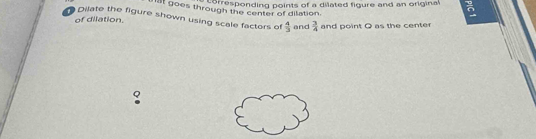 corresponding points of a dilated figure and an original ō 
nat goes through the center of dilation. 
Dilate the figure shown using scale factors of  4/3  and  3/4  and point Q as the center 
of dilation.