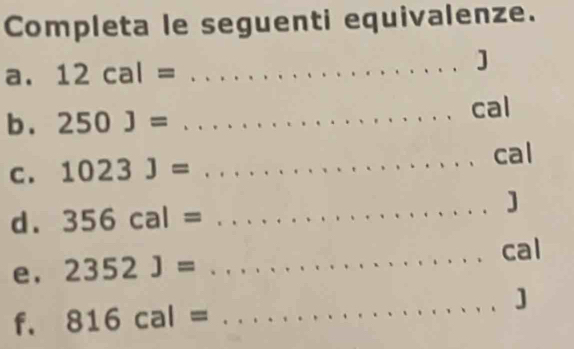 Completa le seguenti equivalenze. 
a. 12cal= _] 
b . 250J= _cal 
C . 1023J= _cal 
d . 356cal= _ 
] 
e, 2352J= _ 
cal 
_ 
] 
f. 816cal=.