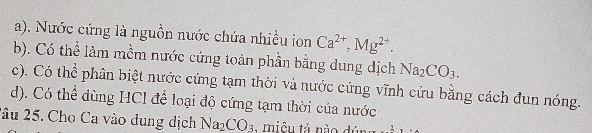 a). Nước cứng là nguồn nước chứa nhiều ion Ca^(2+), Mg^(2+).
b). Có thể làm mềm nước cứng toàn phần bằng dung dịch Na_2CO_3.
c). Có thể phân biệt nước cứng tạm thời và nước cứng vĩnh cửu bằng cách đun nóng.
d). Có thể dùng HCl để loại độ cứng tạm thời của nước
2âu 25. Cho Ca vào dung dịch Na_2CO_3 : miêu tả nào dú